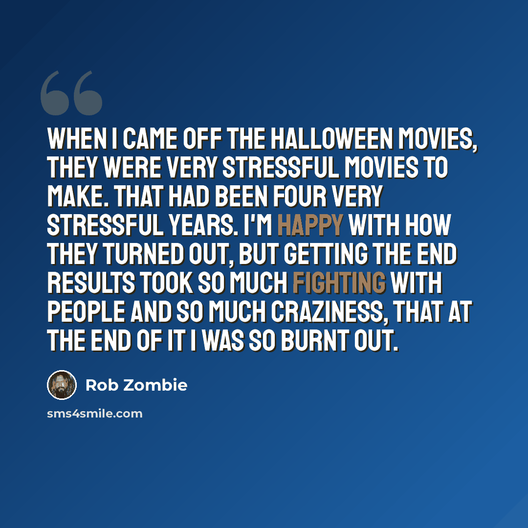 “When I came off the Halloween movies, they were very stressful movies to make. That had been four very stressful years. I'm happy with how they turned out, but getting the end results took so much fighting with people and so much craziness, that at the end of it I was so burnt out.” quote by Rob Zombie