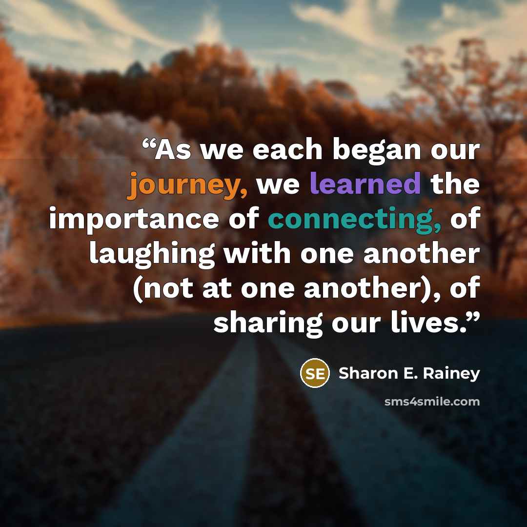 “As we each began our journey, we learned the importance of connecting, of laughing with one another (not at one another), of sharing our lives.” quote by Sharon E. Rainey