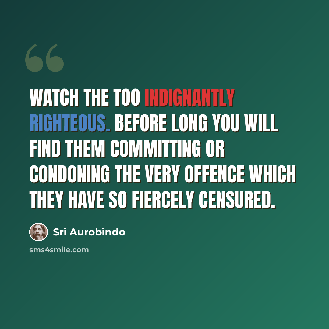 “Watch the too indignantly righteous. Before long you will find them committing or condoning the very offence which they have so fiercely censured.” quote by Sri Aurobindo