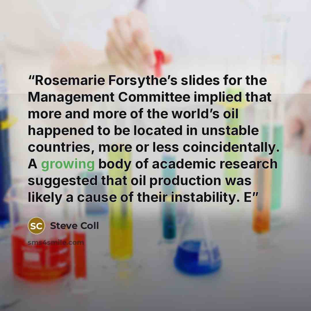 “Rosemarie Forsythe’s slides for the Management Committee implied that more and more of the world’s oil happened to be located in unstable countries, more or less coincidentally. A growing body of academic research suggested that oil production was likely a cause of their instability. E” quote by Steve Coll
