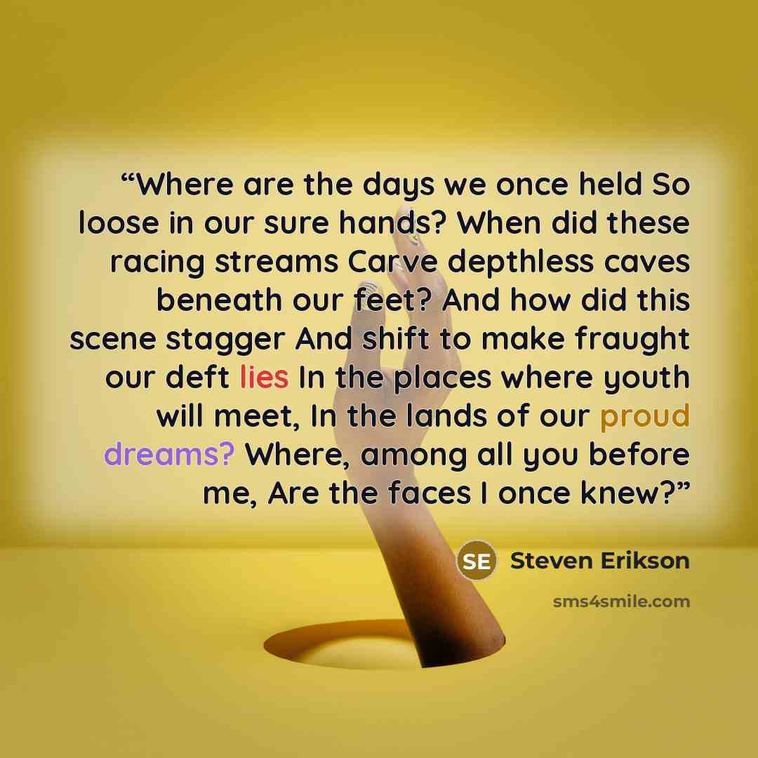 “Where are the days we once held So loose in our sure hands? When did these racing streams Carve depthless caves beneath our feet? And how did this scene stagger And shift to make fraught our deft lies In the places where youth will meet, In the lands of our proud dreams? Where, among all you…” quote by Steven Erikson