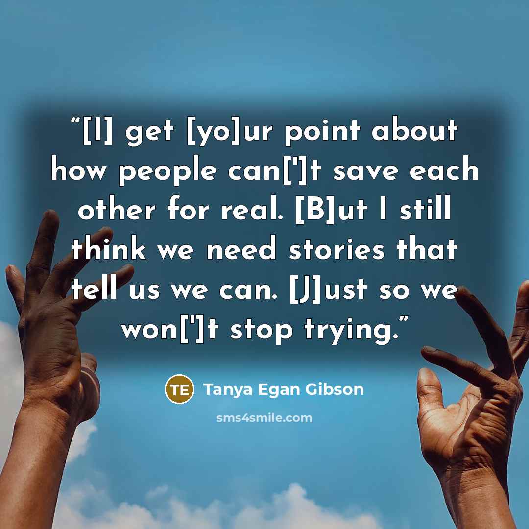 “[I] get [yo]ur point about how people can[']t save each other for real. [B]ut I still think we need stories that tell us we can. [J]ust so we won[']t stop trying.” quote by Tanya Egan Gibson