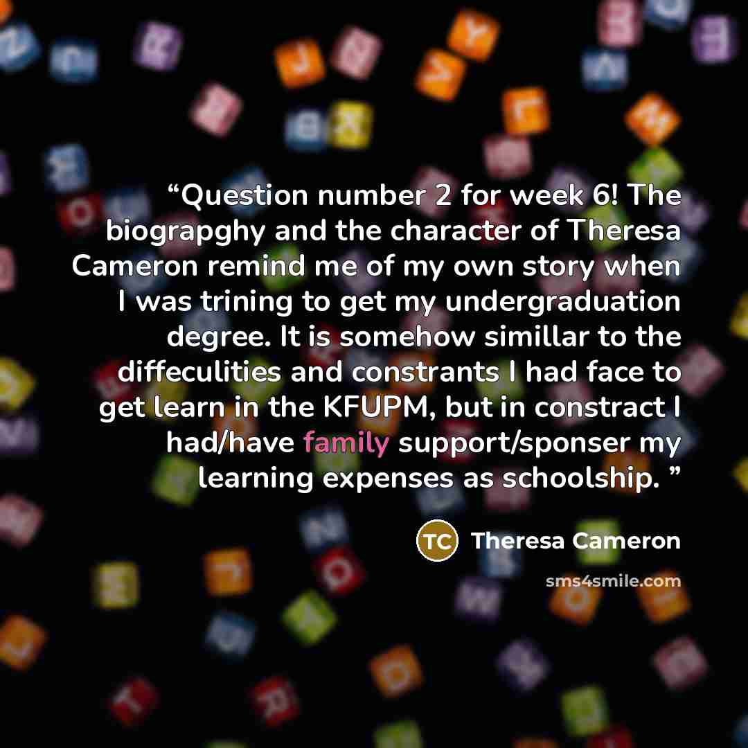 “Question number 2 for week 6! The biograpghy and the character of Theresa Cameron remind me of my own story when I was trining to get my undergraduation degree. It is somehow simillar to the diffeculities and constrants I had face to get learn in the KFUPM, but in constract I had/have family…” quote by Theresa Cameron