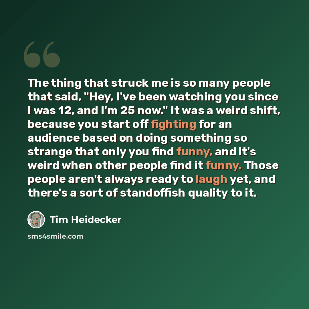 “The thing that struck me is so many people that said, "Hey, I've been watching you since I was 12, and I'm 25 now." It was a weird shift, because you start off fighting for an audience based on doing something so strange that only you find funny, and it's weird when other people find it funny…” quote by Tim Heidecker