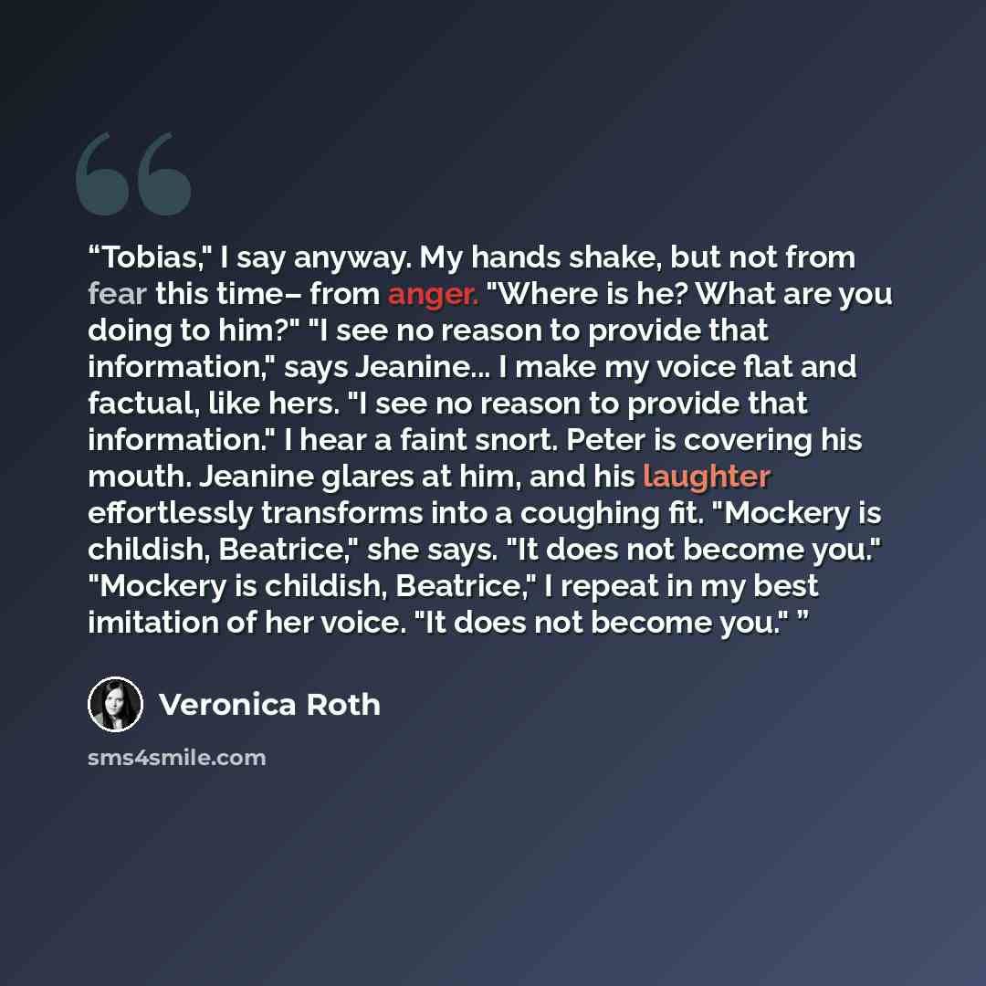 “Tobias," I say anyway. My hands shake, but not from fear this time– from anger. "Where is he? What are you doing to him?" "I see no reason to provide that information," says Jeanine... I make my voice flat and factual, like hers. "I see no reason to provide that information." I hear a faint snort…” quote by Veronica Roth