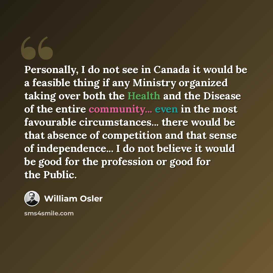 “Personally, I do not see in Canada it would be a feasible thing if any Ministry organized taking over both the Health and the Disease of the entire community... even in the most favourable circumstances... there would be that absence of competition and that sense of independence... I do not…” quote by William Osler