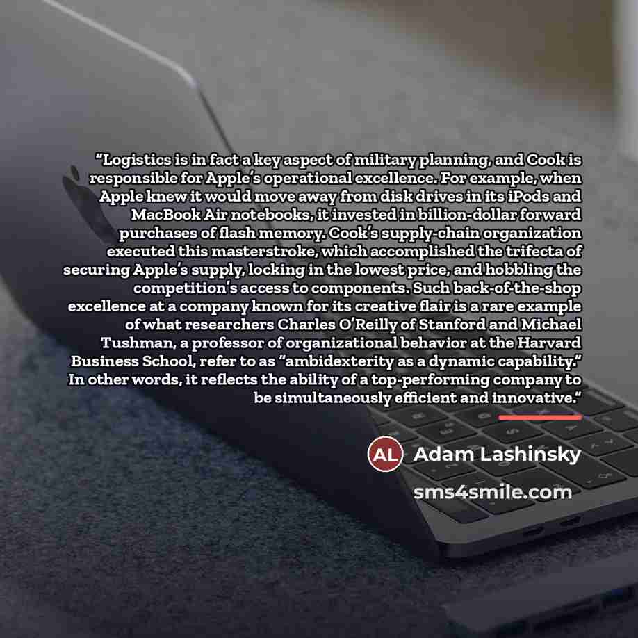 “Logistics is in fact a key aspect of military planning, and Cook is responsible for Apple’s operational excellence. For example, when Apple knew it would move away from disk drives in its iPods and MacBook Air notebooks, it invested in billion-dollar forward purchases of flash memory. Cook’s…” quote by Adam Lashinsky