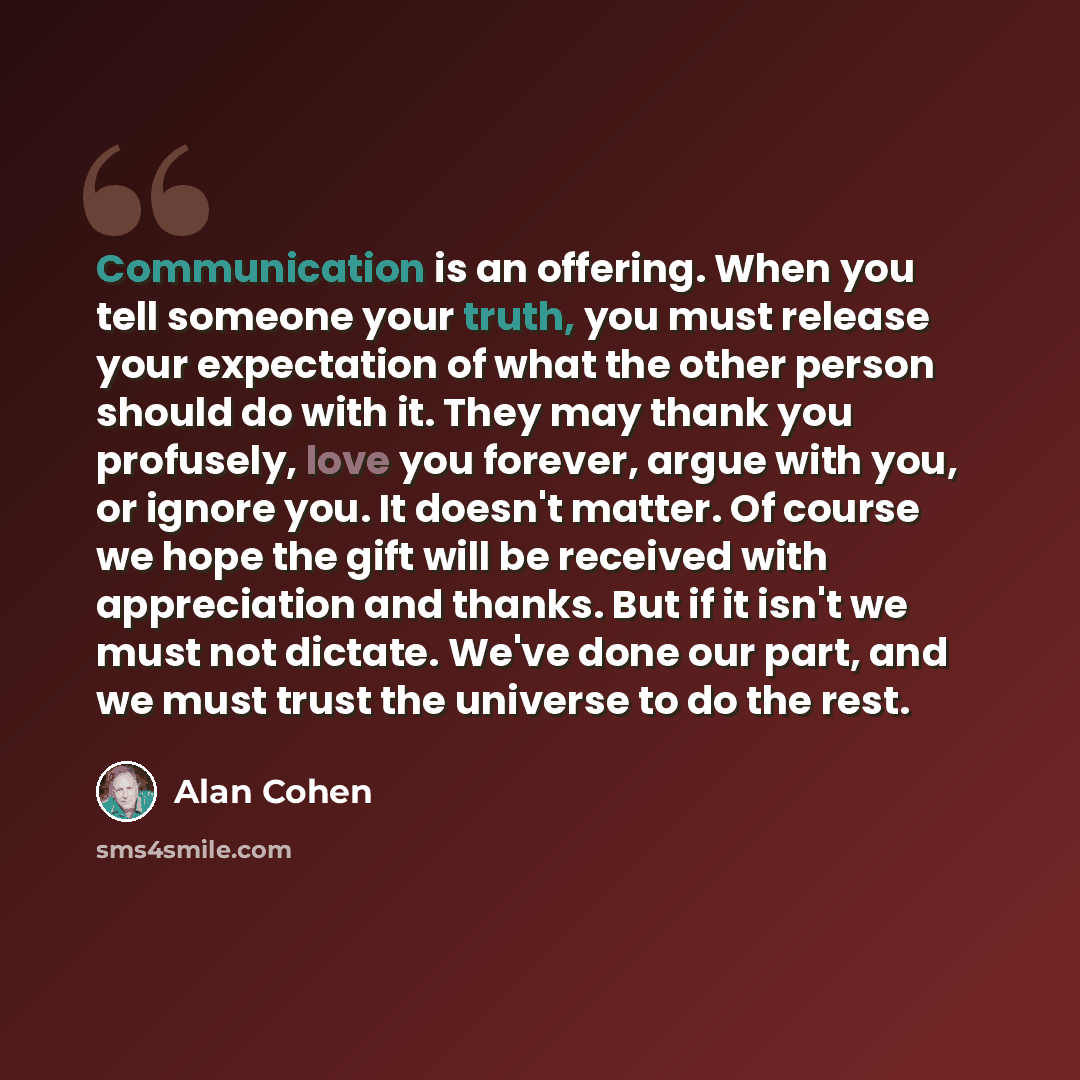 “Communication is an offering. When you tell someone your truth, you must release your expectation of what the other person should do with it. They may thank you profusely, love you forever, argue with you, or ignore you. It doesn't matter. Of course we hope the gift will be received with…” quote by Alan Cohen