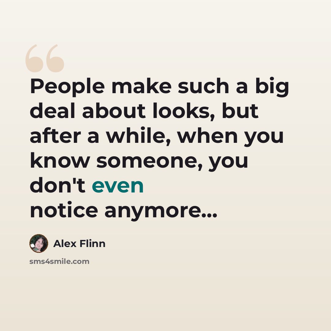 “People make such a big deal about looks, but after a while, when you know someone, you don't even notice anymore...” quote by Alex Flinn