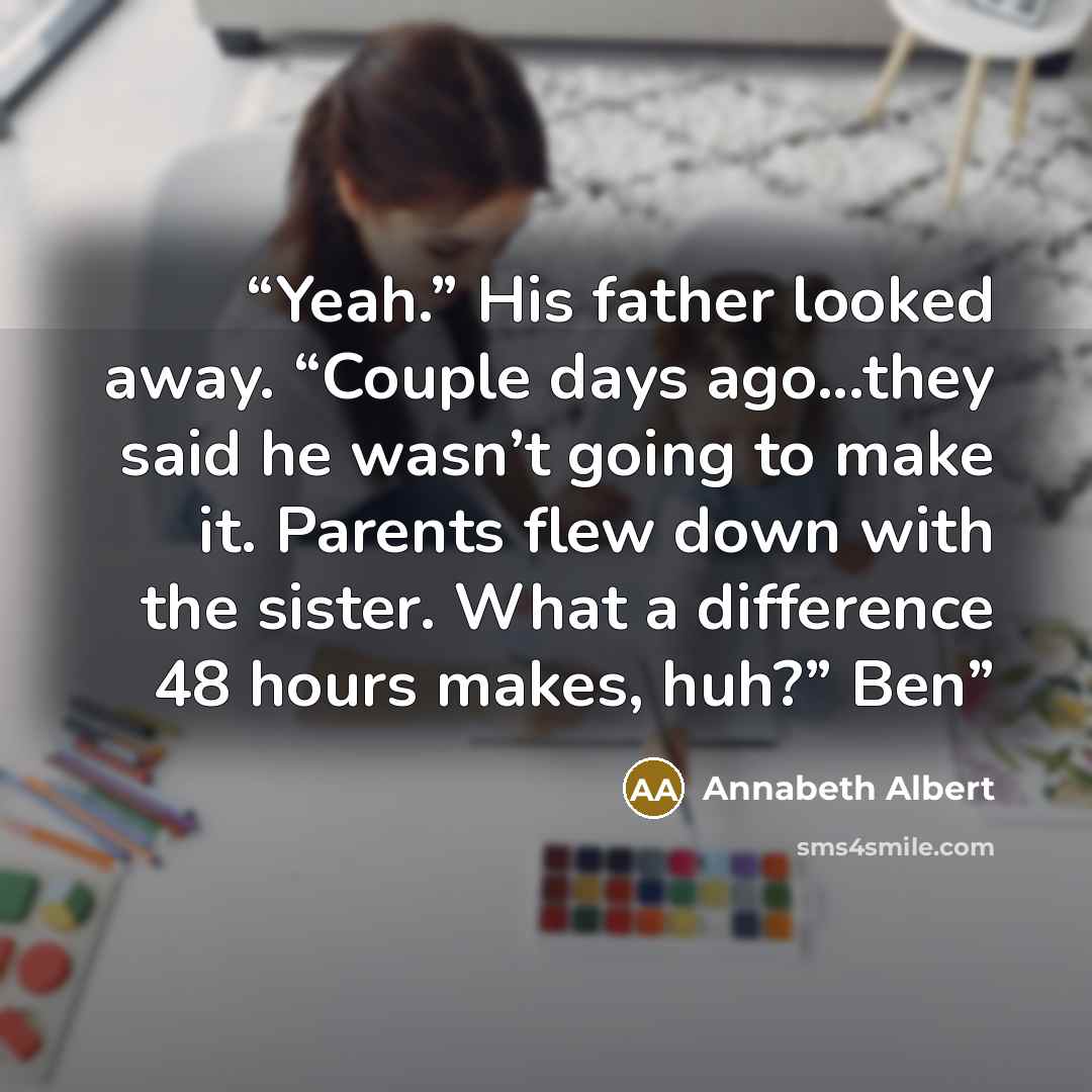 “Yeah.” His father looked away. “Couple days ago...they said he wasn’t going to make it. Parents flew down with the sister. What a difference 48 hours makes, huh?” Ben” quote by Annabeth Albert