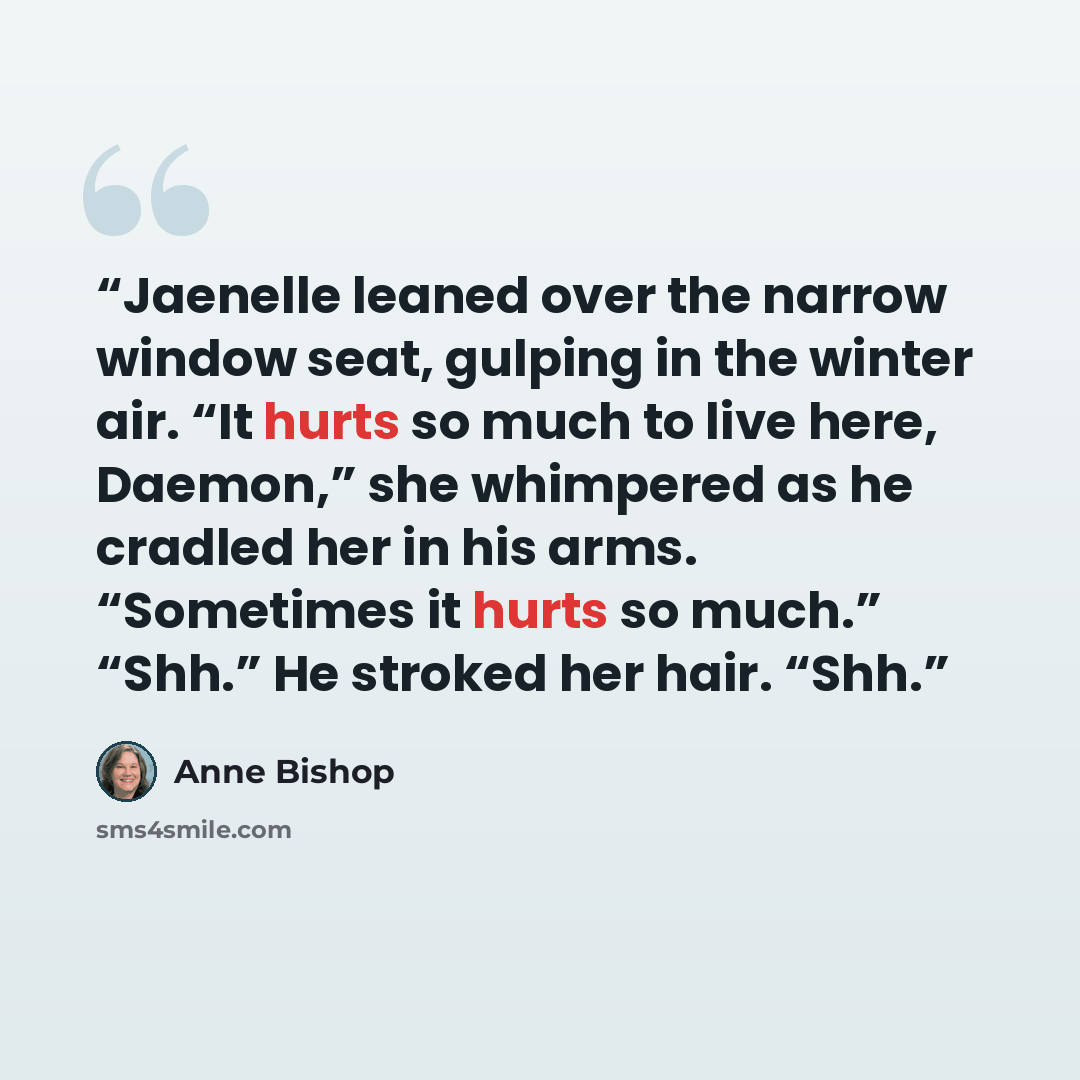 “Jaenelle leaned over the narrow window seat, gulping in the winter air. “It hurts so much to live here, Daemon,” she whimpered as he cradled her in his arms. “Sometimes it hurts so much.” “Shh.” He stroked her hair. “Shh.” quote by Anne Bishop