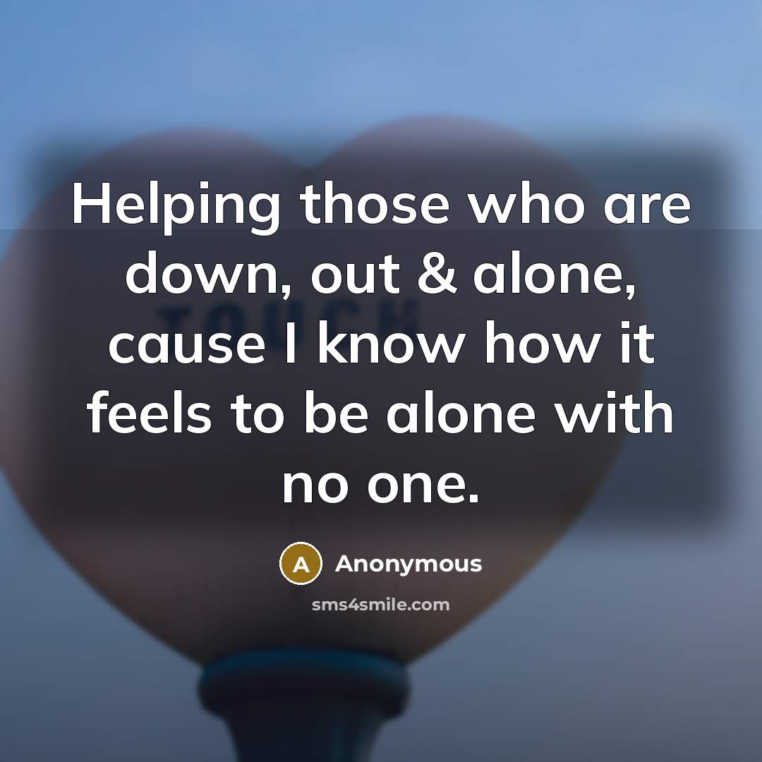 “Helping those who are down, out & alone, cause I know how it feels to be alone with no one.” quote by Anonymous