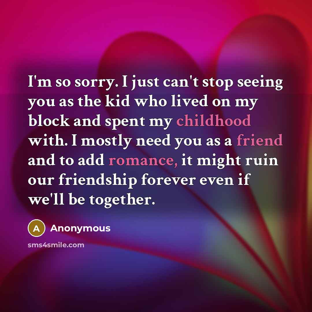 “I'm so sorry. I just can't stop seeing you as the kid who lived on my block and spent my childhood with. I mostly need you as a friend and to add romance, it might ruin our friendship forever even if we'll be together.” quote by Anonymous