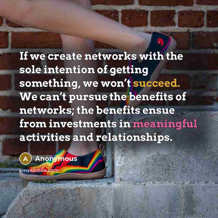 “If we create networks with the sole intention of getting something, we won’t succeed. We can’t pursue the benefits of networks; the benefits ensue from investments in meaningful activities and relationships.” quote by Anonymous