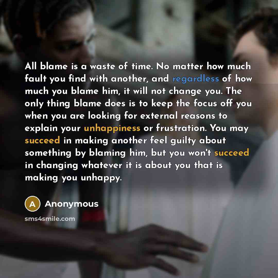 “All blame is a waste of time. No matter how much fault you find with another, and regardless of how much you blame him, it will not change you. The only thing blame does is to keep the focus off you when you are looking for external reasons to explain your unhappiness or frustration. You may…” quote by Anonymous