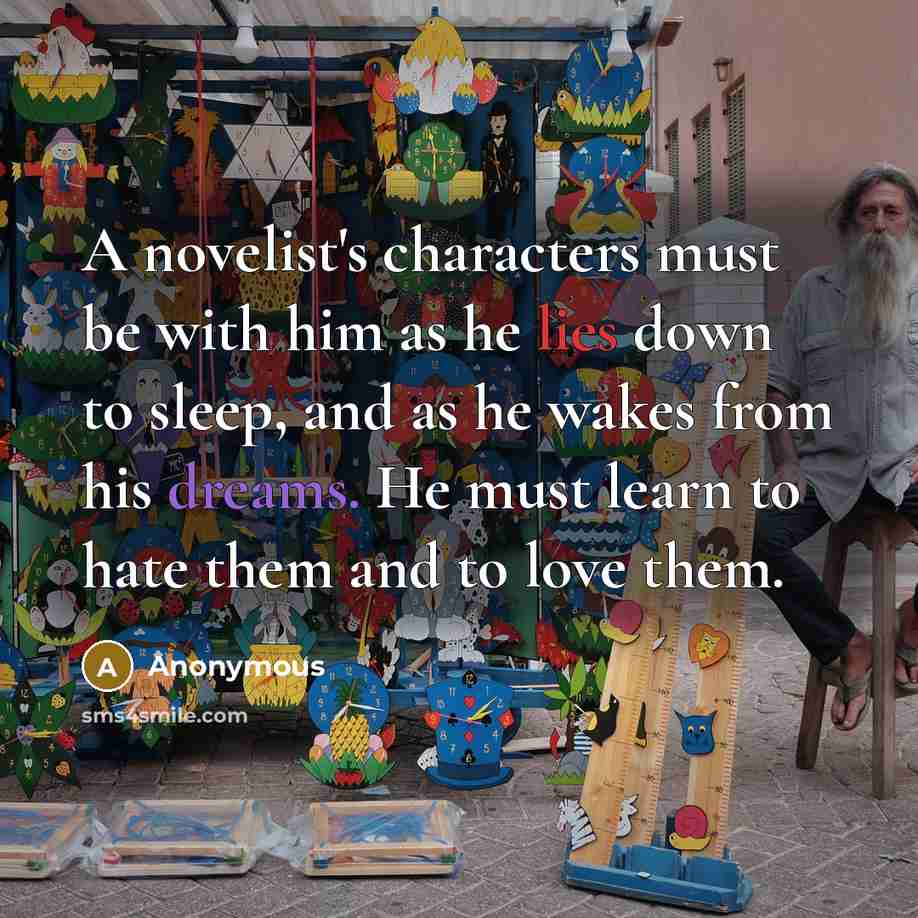 “A novelist's characters must be with him as he lies down to sleep, and as he wakes from his dreams. He must learn to hate them and to love them.” quote by Anonymous