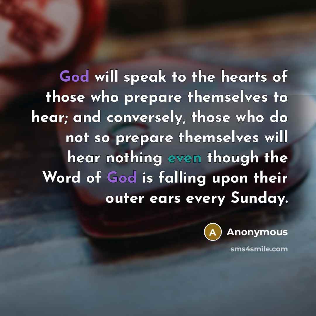 “God will speak to the hearts of those who prepare themselves to hear; and conversely, those who do not so prepare themselves will hear nothing even though the Word of God is falling upon their outer ears every Sunday.” quote by Anonymous