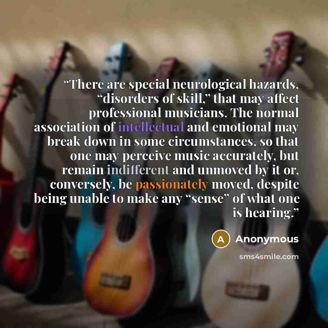“There are special neurological hazards, “disorders of skill,” that may affect professional musicians. The normal association of intellectual and emotional may break down in some circumstances, so that one may perceive music accurately, but remain indifferent and unmoved by it or, conversely, be…” quote by Anonymous