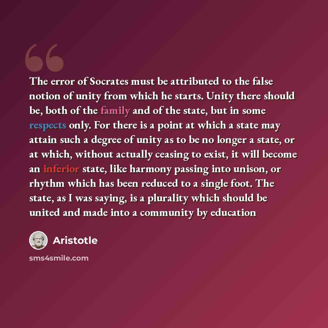 “The error of Socrates must be attributed to the false notion of unity from which he starts. Unity there should be, both of the family and of the state, but in some respects only. For there is a point at which a state may attain such a degree of unity as to be no longer a state, or at which…” quote by Aristotle