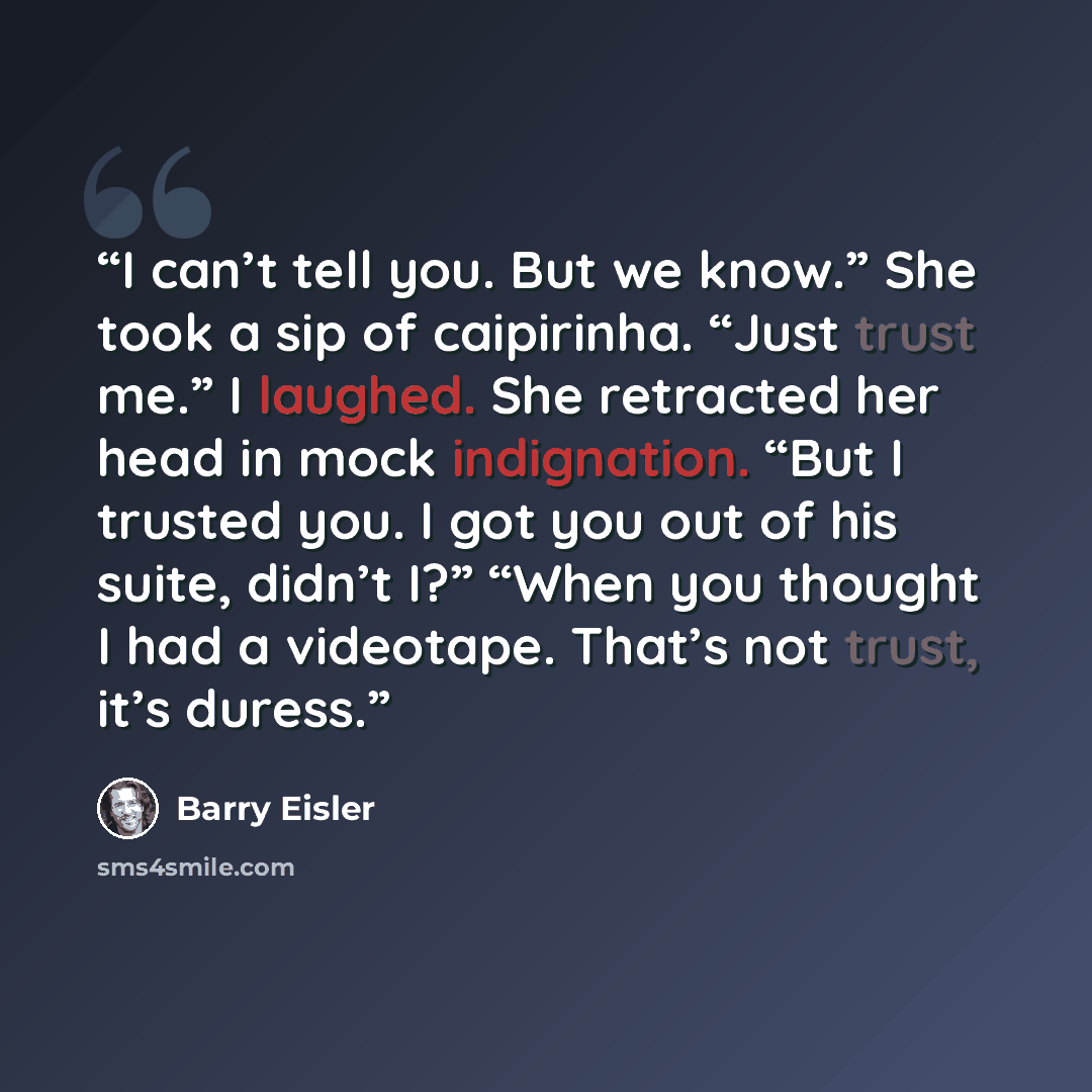 “I can’t tell you. But we know.” She took a sip of caipirinha. “Just trust me.” I laughed. She retracted her head in mock indignation. “But I trusted you. I got you out of his suite, didn’t I?” “When you thought I had a videotape. That’s not trust, it’s duress.” quote by Barry Eisler