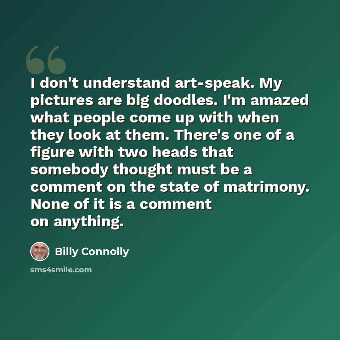 “I don't understand art-speak. My pictures are big doodles. I'm amazed what people come up with when they look at them. There's one of a figure with two heads that somebody thought must be a comment on the state of matrimony. None of it is a comment on anything.” quote by Billy Connolly