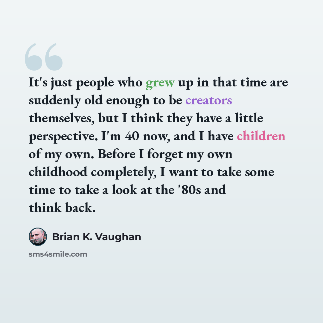 “It's just people who grew up in that time are suddenly old enough to be creators themselves, but I think they have a little perspective. I'm 40 now, and I have children of my own. Before I forget my own childhood completely, I want to take some time to take a look at the '80s and think back.” quote by Brian K. Vaughan