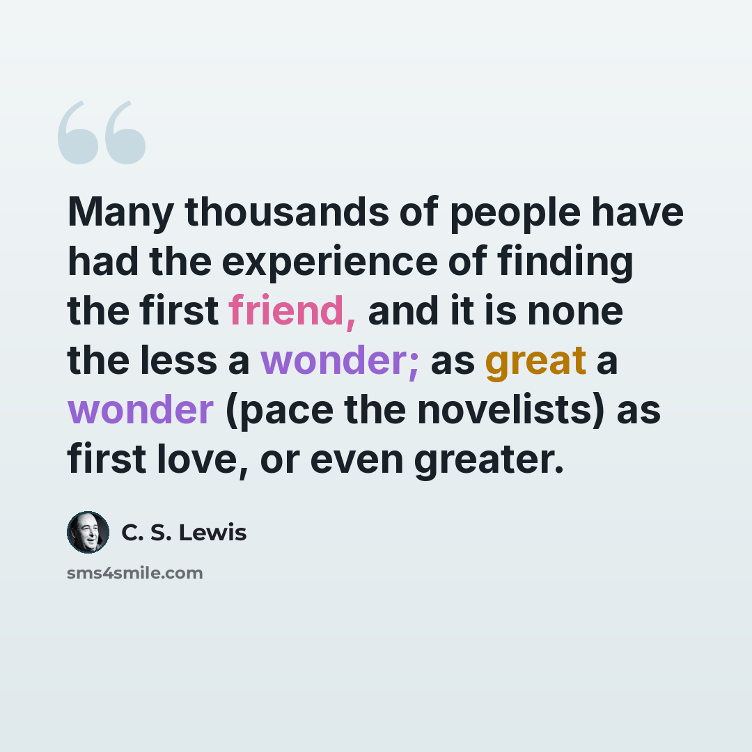 “Many thousands of people have had the experience of finding the first friend, and it is none the less a wonder; as great a wonder (pace the novelists) as first love, or even greater.” quote by C. S. Lewis
