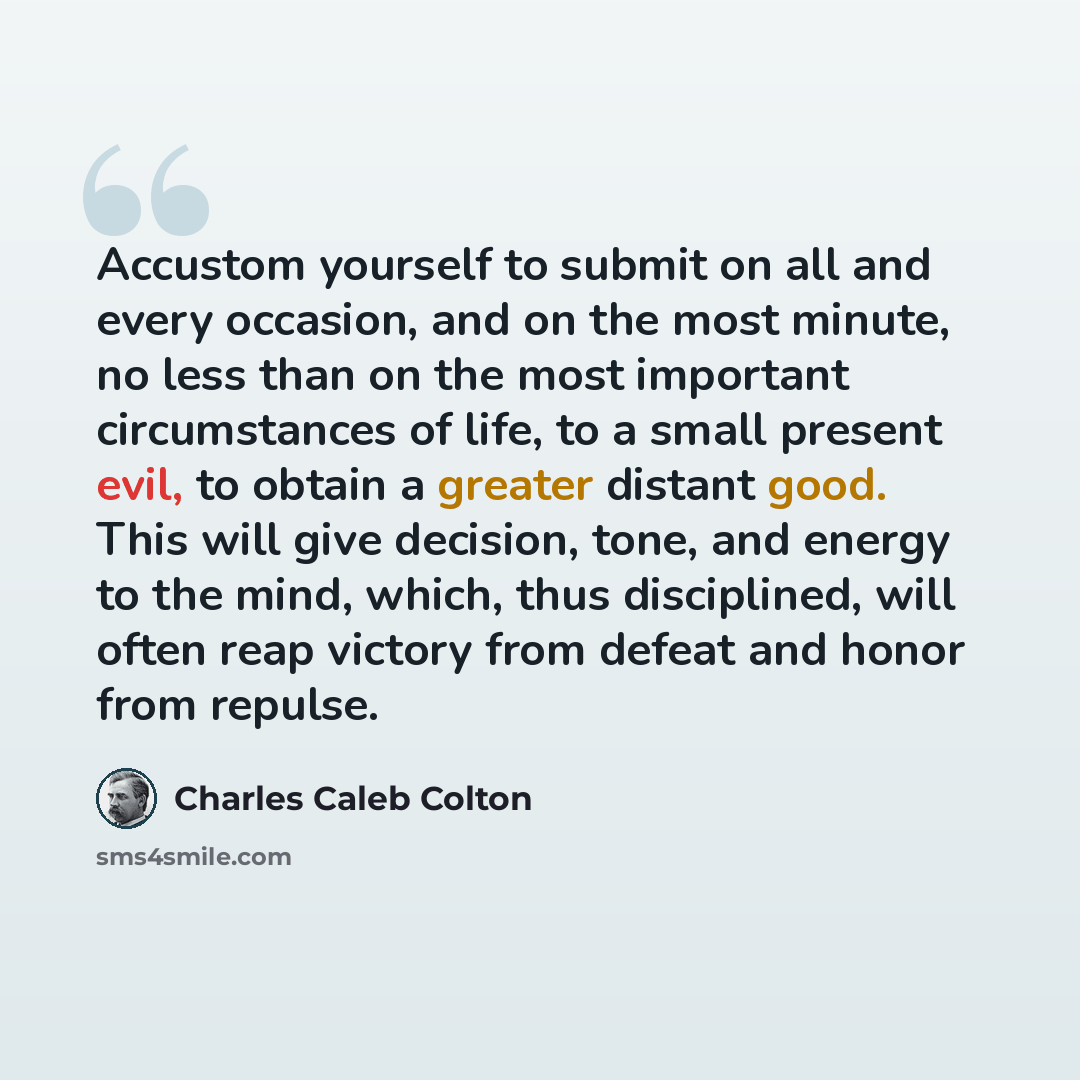 “Accustom yourself to submit on all and every occasion, and on the most minute, no less than on the most important circumstances of life, to a small present evil, to obtain a greater distant good. This will give decision, tone, and energy to the mind, which, thus disciplined, will often reap…” quote by Charles Caleb Colton