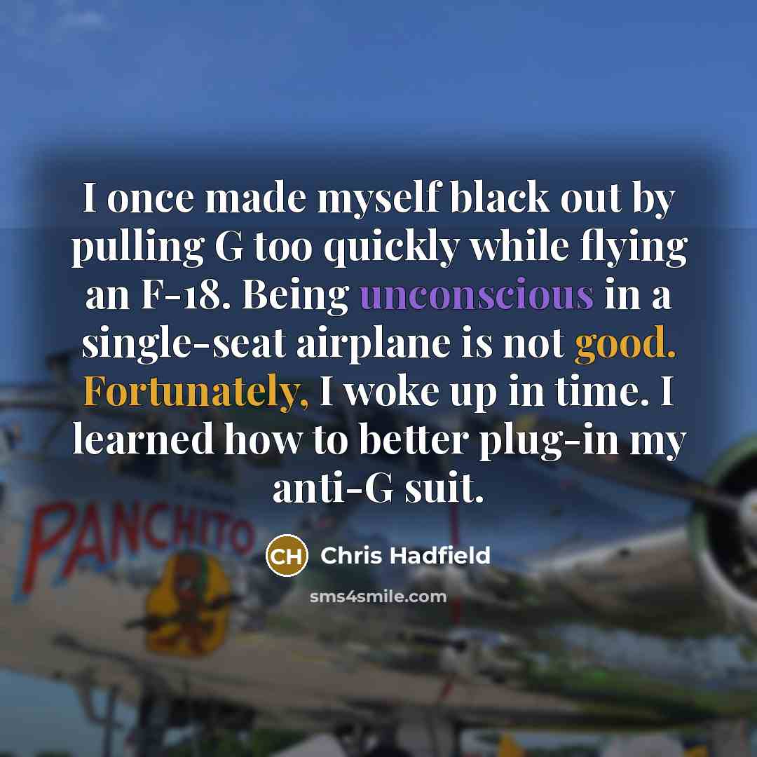 “I once made myself black out by pulling G too quickly while flying an F-18. Being unconscious in a single-seat airplane is not good. Fortunately, I woke up in time. I learned how to better plug-in my anti-G suit.” quote by Chris Hadfield