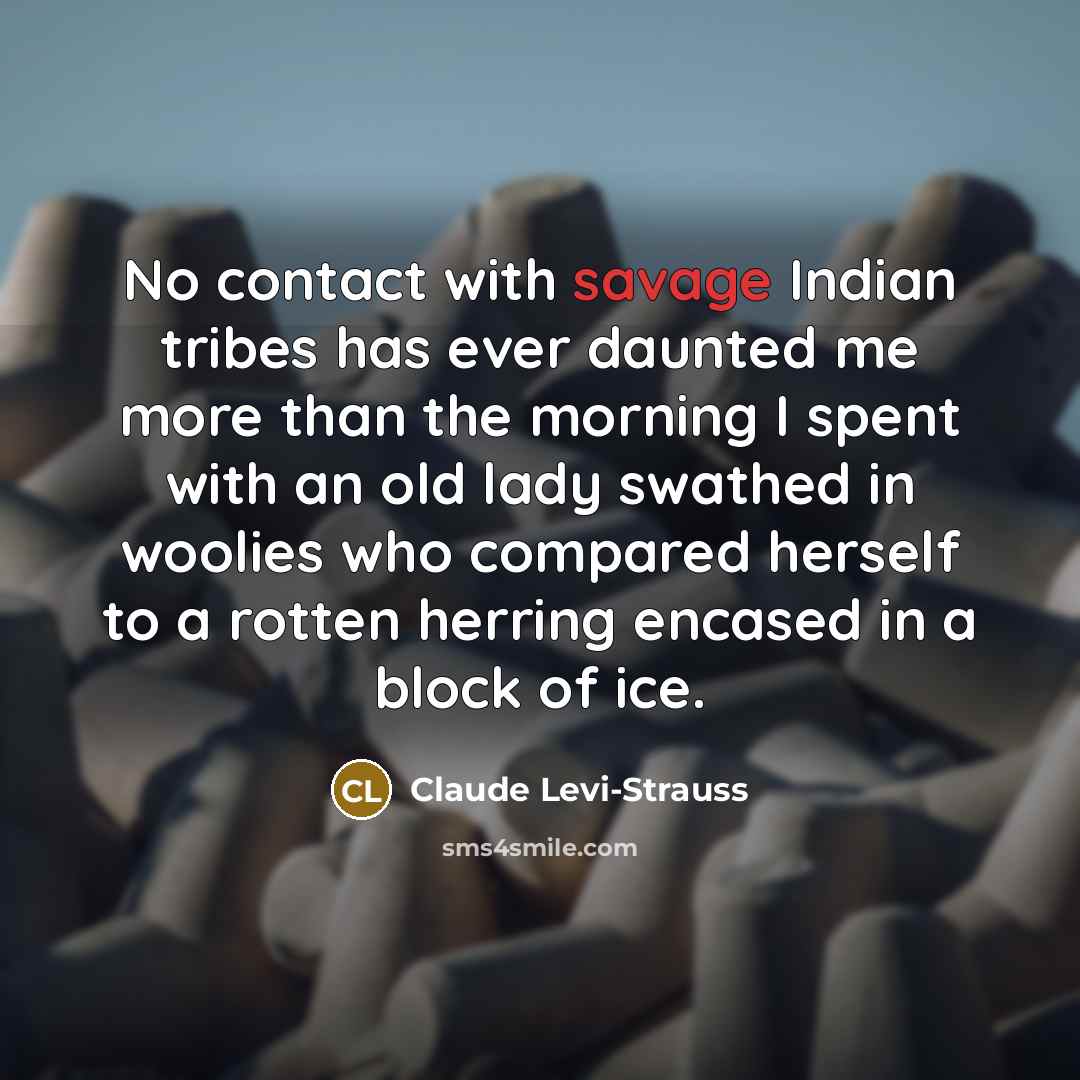 “No contact with savage Indian tribes has ever daunted me more than the morning I spent with an old lady swathed in woolies who compared herself to a rotten herring encased in a block of ice.” quote by Claude Levi-Strauss