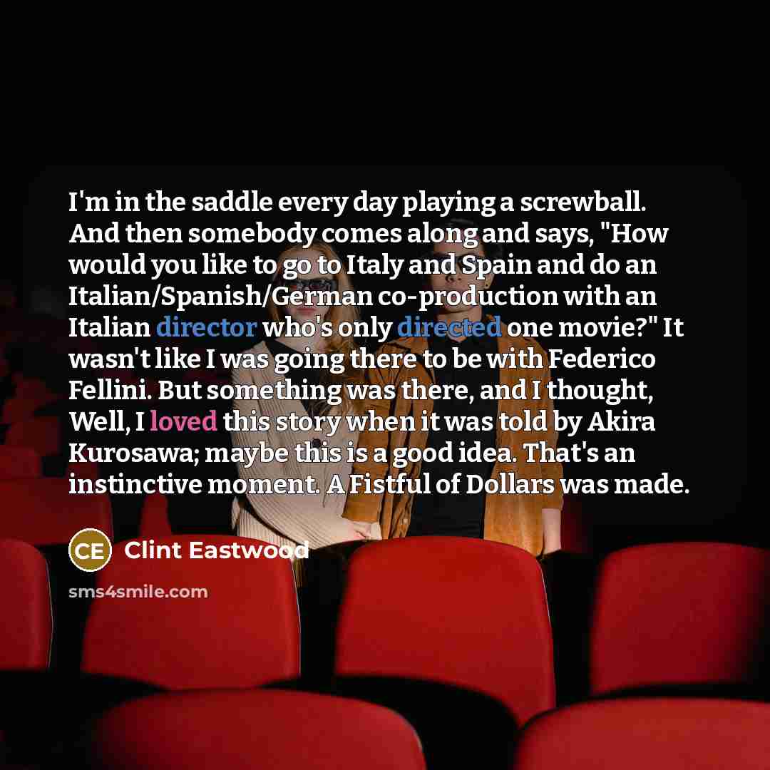 “I'm in the saddle every day playing a screwball. And then somebody comes along and says, "How would you like to go to Italy and Spain and do an Italian/Spanish/German co-production with an Italian director who's only directed one movie?" It wasn't like I was going there to be with Federico…” quote by Clint Eastwood