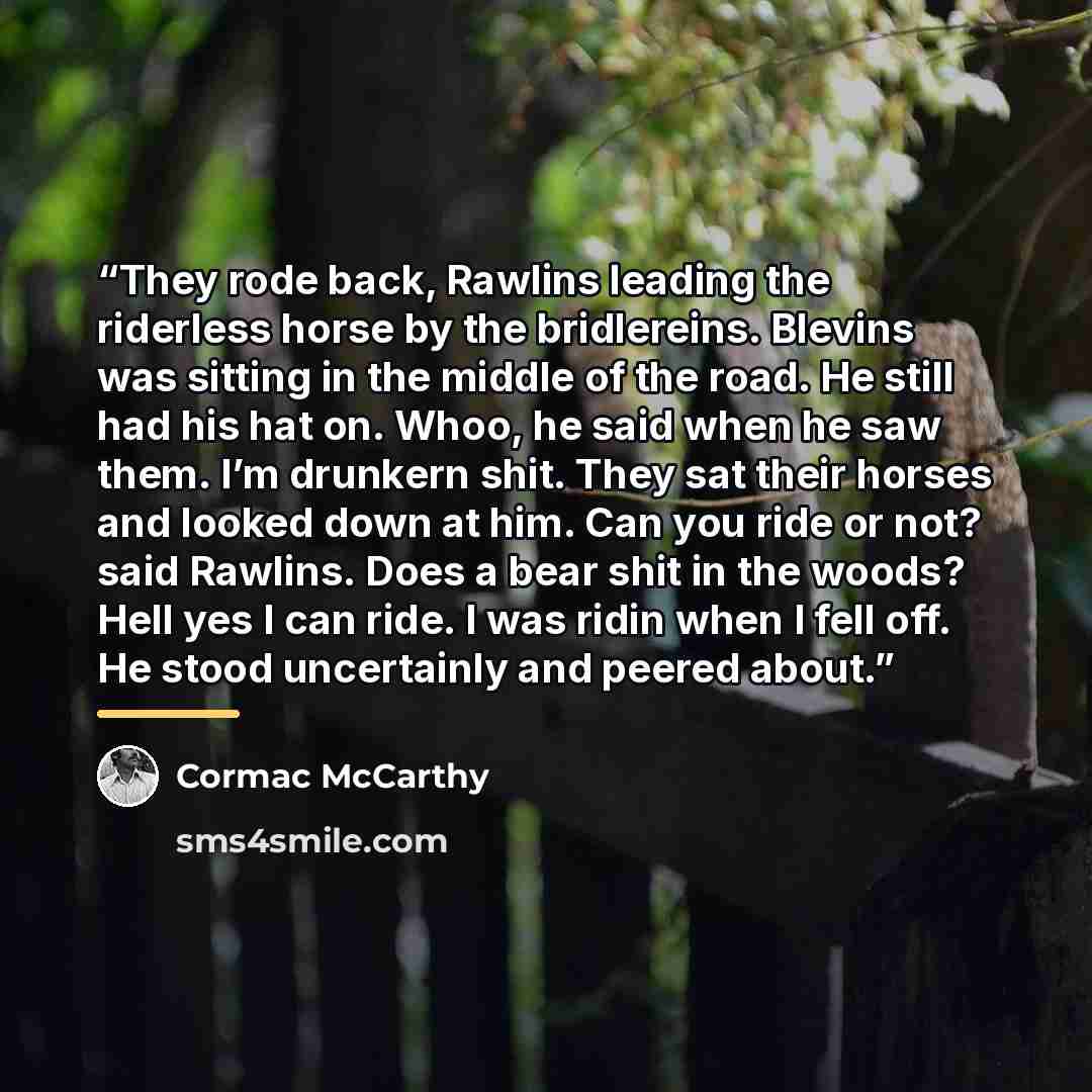 “They rode back, Rawlins leading the riderless horse by the bridlereins. Blevins was sitting in the middle of the road. He still had his hat on. Whoo, he said when he saw them. I’m drunkern shit. They sat their horses and looked down at him. Can you ride or not? said Rawlins. Does a bear shit in…” quote by Cormac McCarthy