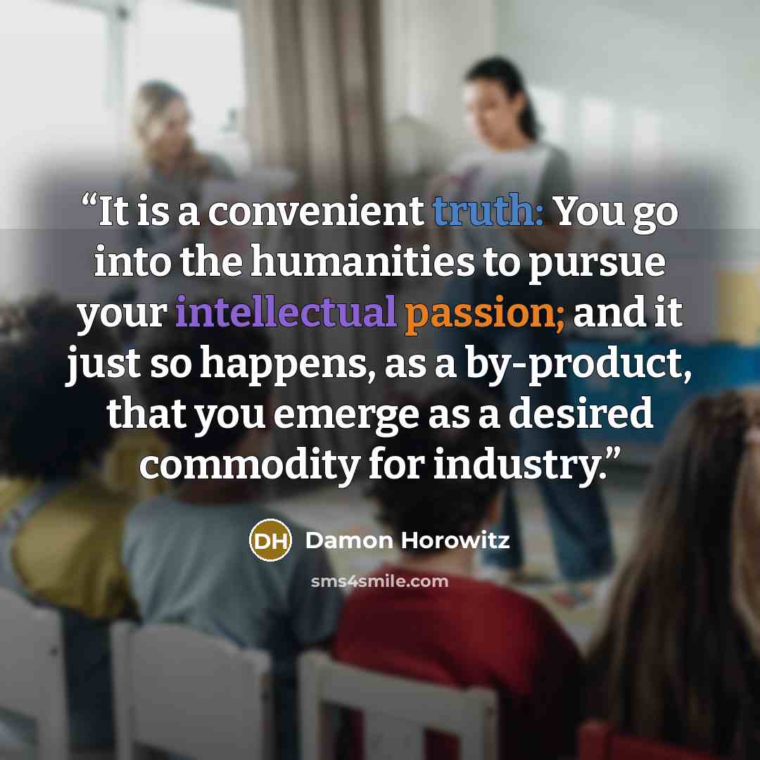 “It is a convenient truth: You go into the humanities to pursue your intellectual passion; and it just so happens, as a by-product, that you emerge as a desired commodity for industry.” quote by Damon Horowitz