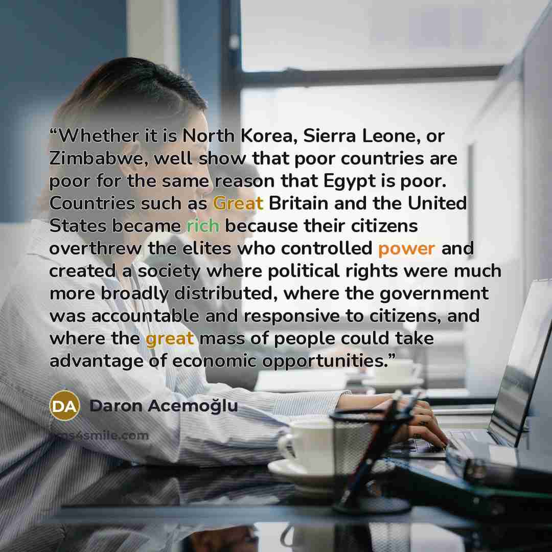 “Whether it is North Korea, Sierra Leone, or Zimbabwe, well show that poor countries are poor for the same reason that Egypt is poor. Countries such as Great Britain and the United States became rich because their citizens overthrew the elites who controlled power and created a society where…” quote by Daron Acemoğlu