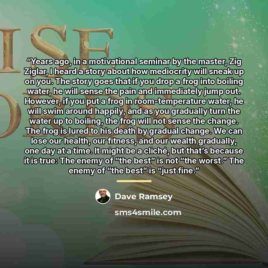 “Years ago, in a motivational seminar by the master, Zig Ziglar, I heard a story about how mediocrity will sneak up on you. The story goes that if you drop a frog into boiling water, he will sense the pain and immediately jump out. However, if you put a frog in room-temperature water, he will swim…” quote by Dave Ramsey