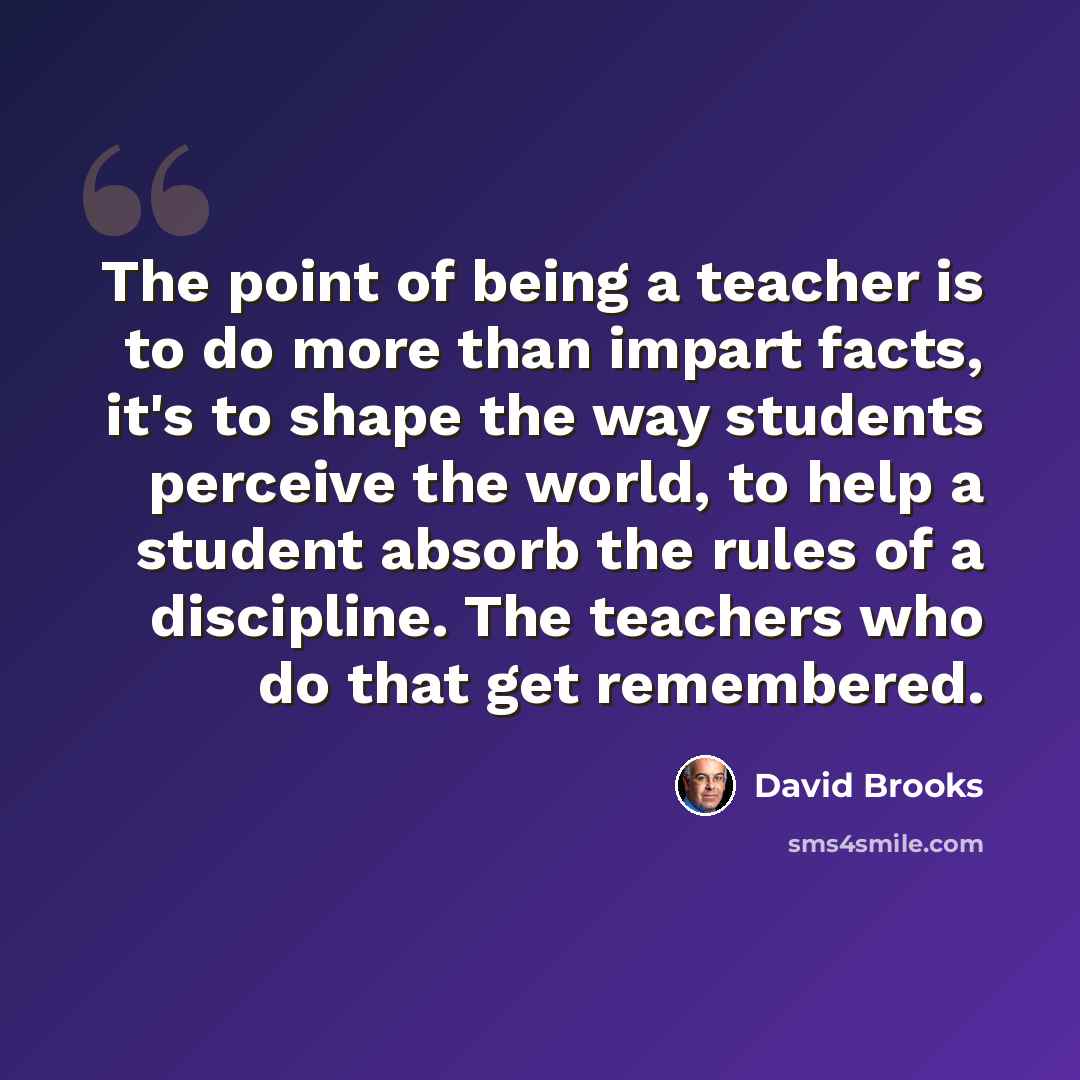 “The point of being a teacher is to do more than impart facts, it's to shape the way students perceive the world, to help a student absorb the rules of a discipline. The teachers who do that get remembered.” quote by David Brooks
