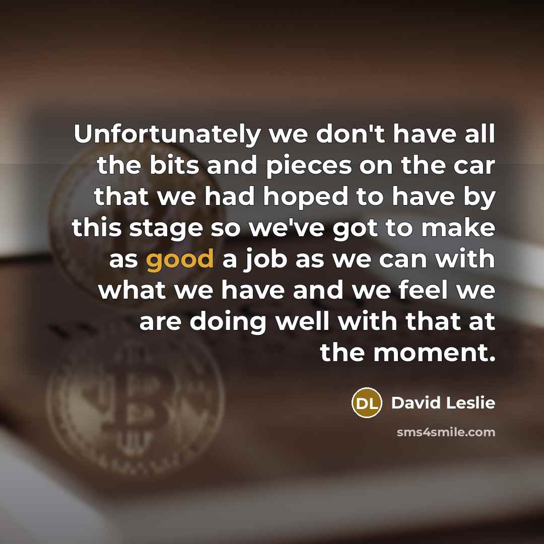 “Unfortunately we don't have all the bits and pieces on the car that we had hoped to have by this stage so we've got to make as good a job as we can with what we have and we feel we are doing well with that at the moment.” quote by David Leslie
