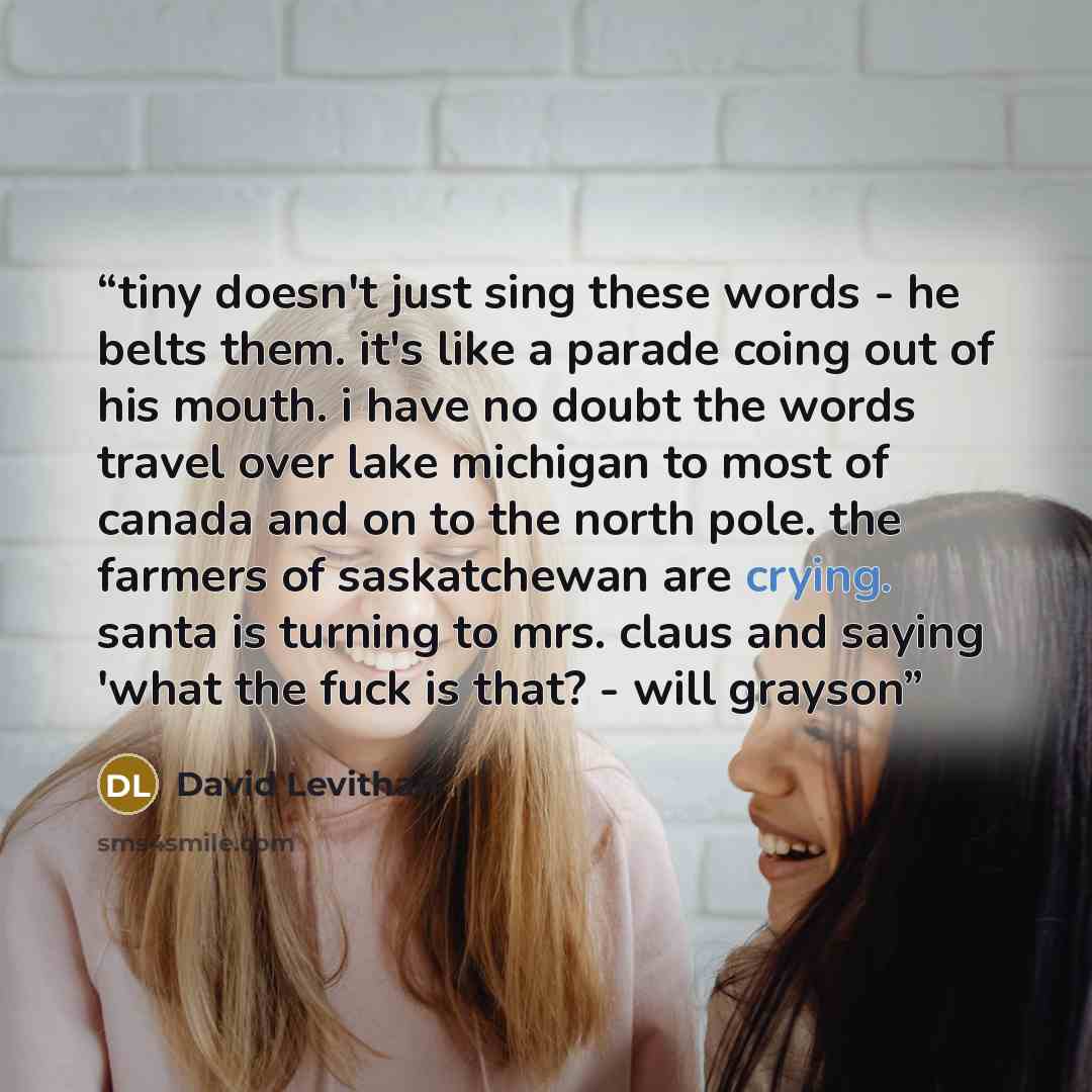 “tiny doesn't just sing these words - he belts them. it's like a parade coing out of his mouth. i have no doubt the words travel over lake michigan to most of canada and on to the north pole. the farmers of saskatchewan are crying. santa is turning to mrs. claus and saying 'what the fuck is that?…” quote by David Levithan