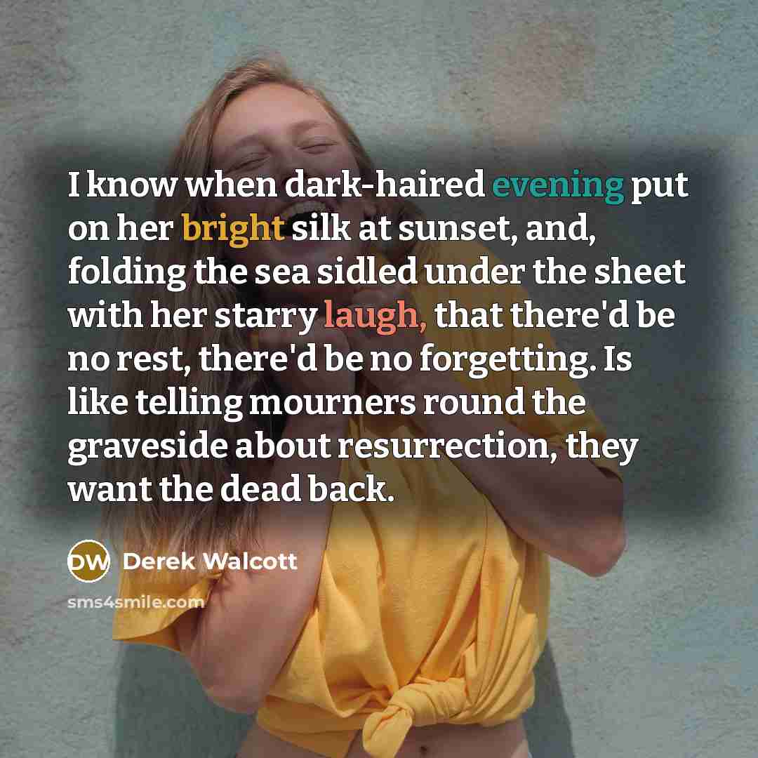 “I know when dark-haired evening put on her bright silk at sunset, and, folding the sea sidled under the sheet with her starry laugh, that there'd be no rest, there'd be no forgetting. Is like telling mourners round the graveside about resurrection, they want the dead back.” quote by Derek Walcott