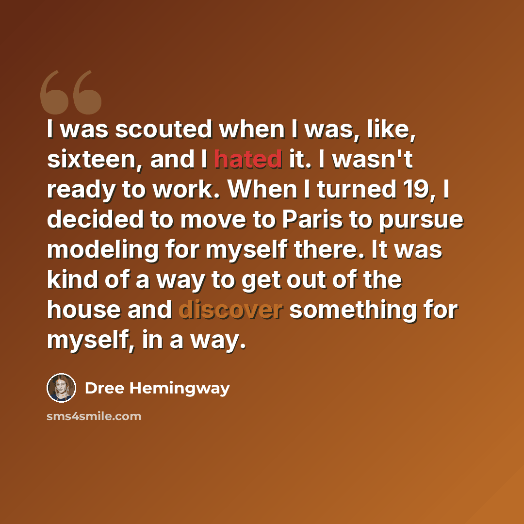 “I was scouted when I was, like, sixteen, and I hated it. I wasn't ready to work. When I turned 19, I decided to move to Paris to pursue modeling for myself there. It was kind of a way to get out of the house and discover something for myself, in a way.” quote by Dree Hemingway