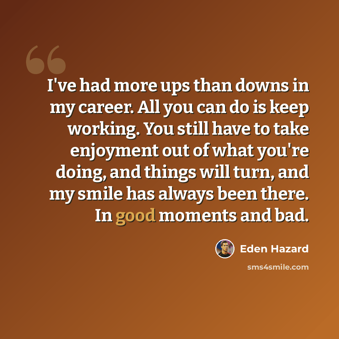 “I've had more ups than downs in my career. All you can do is keep working. You still have to take enjoyment out of what you're doing, and things will turn, and my smile has always been there. In good moments and bad.” quote by Eden Hazard