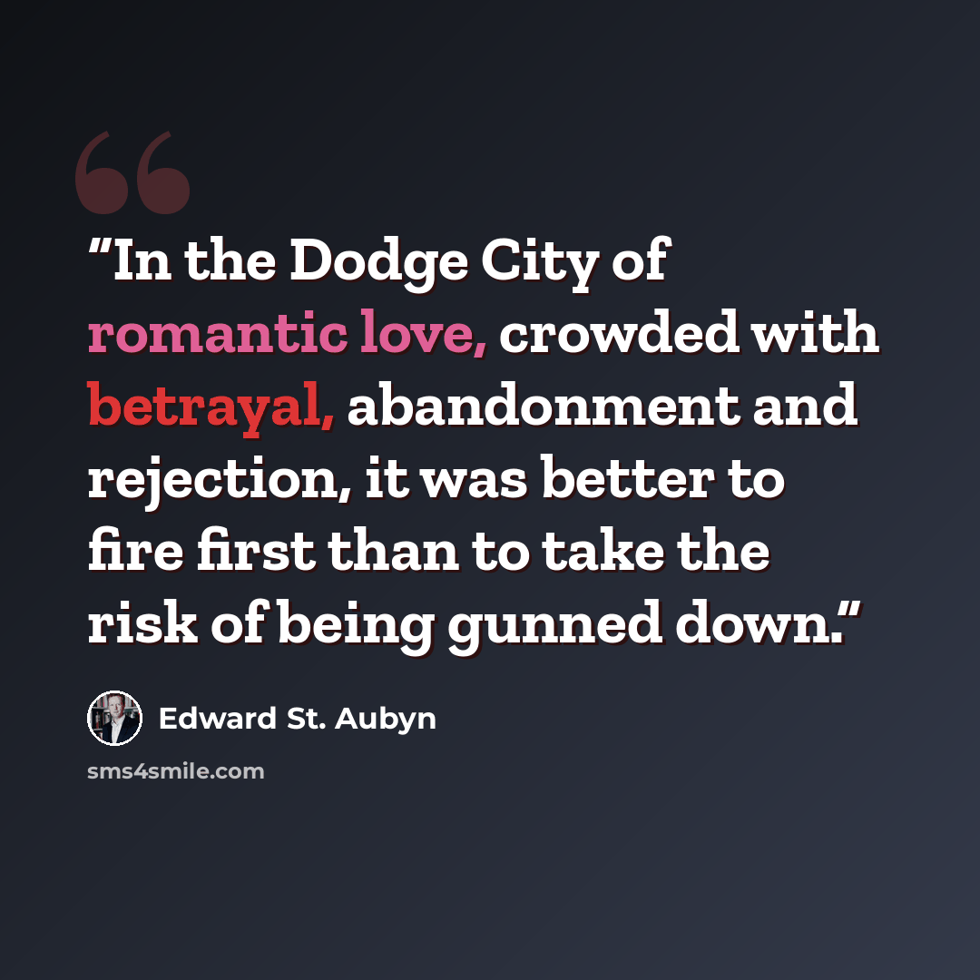 “In the Dodge City of romantic love, crowded with betrayal, abandonment and rejection, it was better to fire first than to take the risk of being gunned down.” quote by Edward St. Aubyn