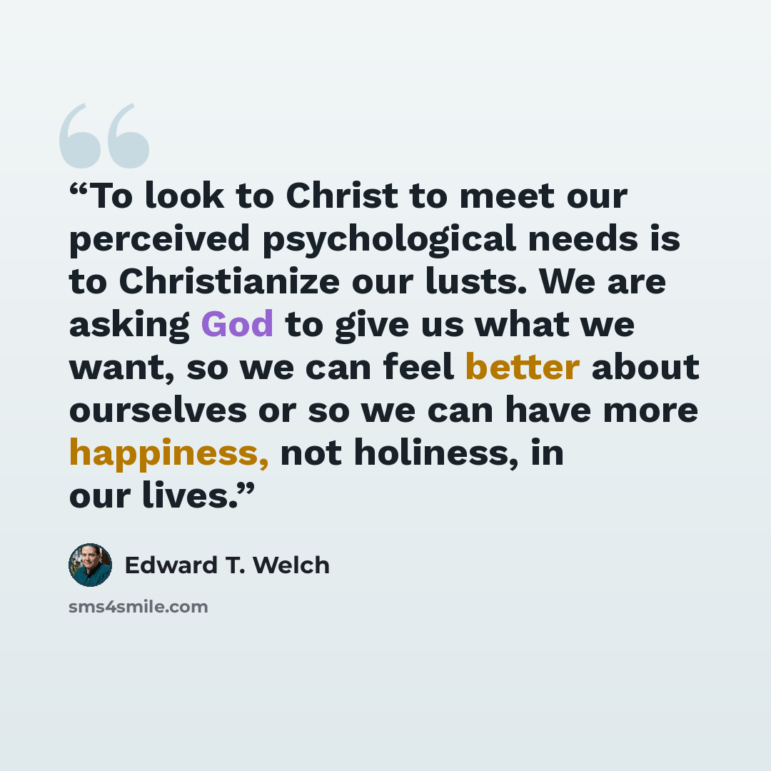 “To look to Christ to meet our perceived psychological needs is to Christianize our lusts. We are asking God to give us what we want, so we can feel better about ourselves or so we can have more happiness, not holiness, in our lives.” quote by Edward T. Welch