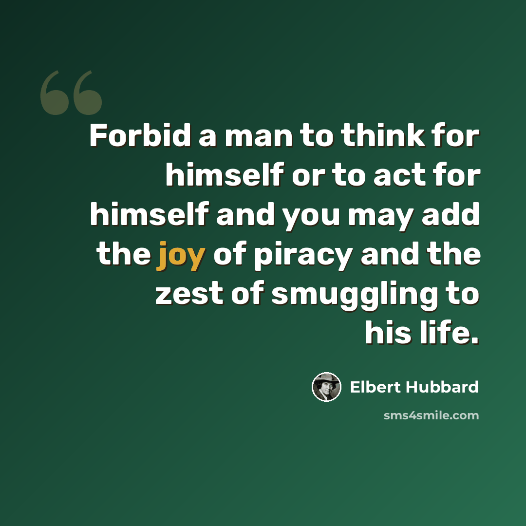 “Forbid a man to think for himself or to act for himself and you may add the joy of piracy and the zest of smuggling to his life.” quote by Elbert Hubbard