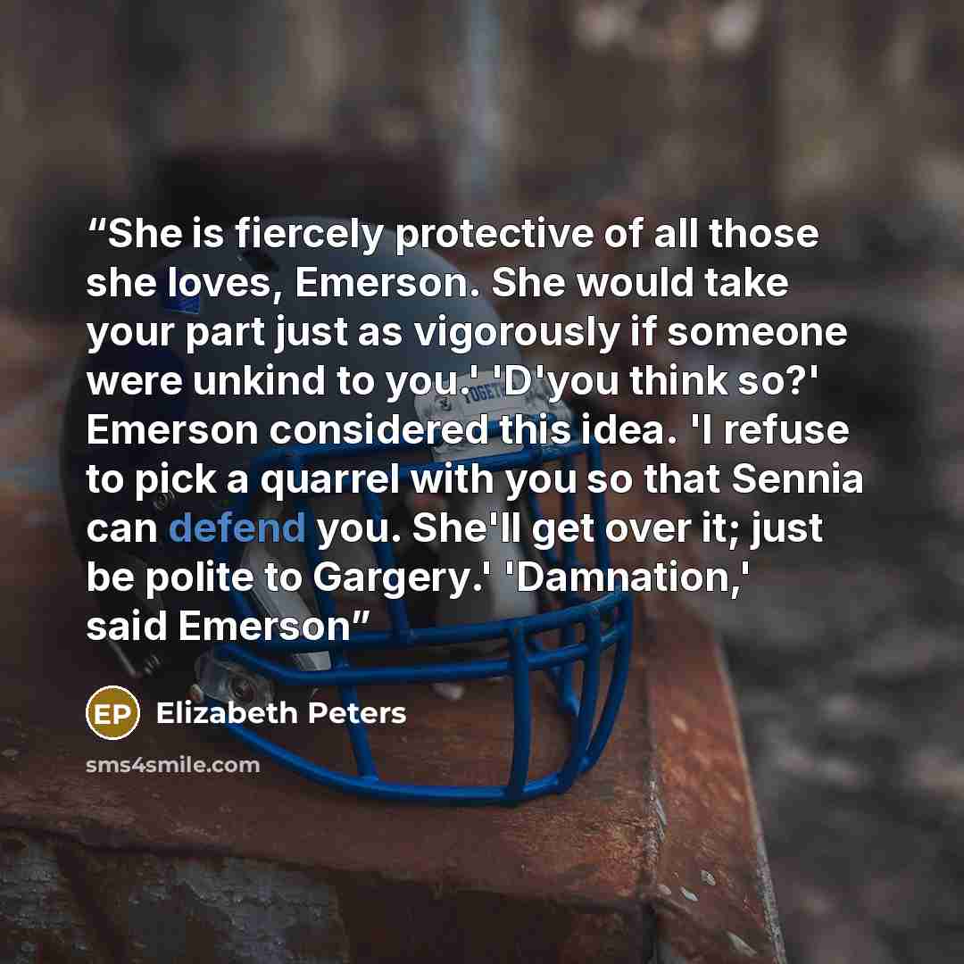 “She is fiercely protective of all those she loves, Emerson. She would take your part just as vigorously if someone were unkind to you.' 'D'you think so?' Emerson considered this idea. 'I refuse to pick a quarrel with you so that Sennia can defend you. She'll get over it; just be polite to…” quote by Elizabeth Peters