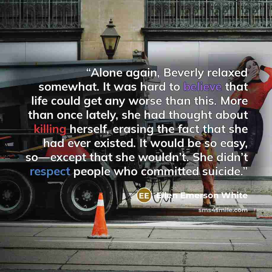 “Alone again, Beverly relaxed somewhat. It was hard to believe that life could get any worse than this. More than once lately, she had thought about killing herself, erasing the fact that she had ever existed. It would be so easy, so—except that she wouldn’t. She didn’t respect people who committed…” quote by Ellen Emerson White