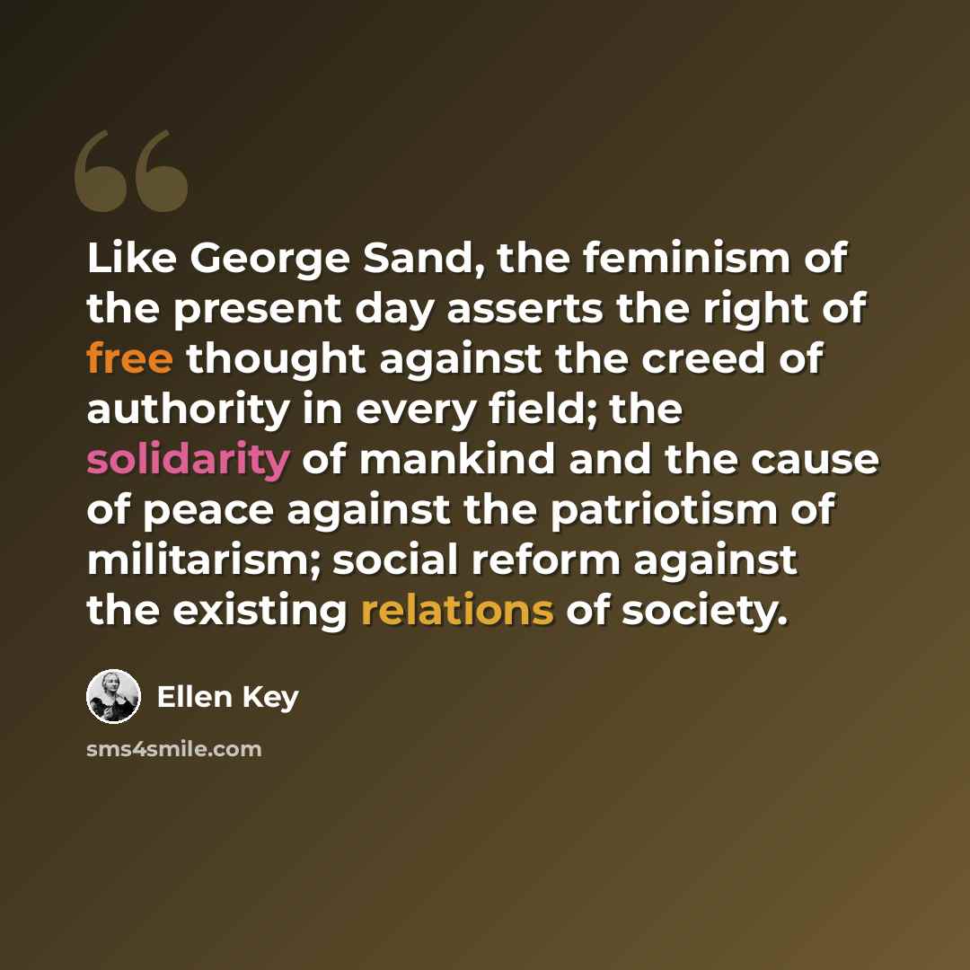 “Like George Sand, the feminism of the present day asserts the right of free thought against the creed of authority in every field; the solidarity of mankind and the cause of peace against the patriotism of militarism; social reform against the existing relations of society.” quote by Ellen Key