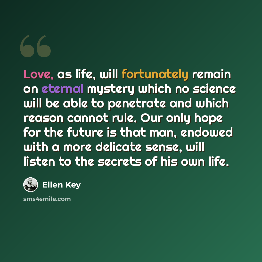 “Love, as life, will fortunately remain an eternal mystery which no science will be able to penetrate and which reason cannot rule. Our only hope for the future is that man, endowed with a more delicate sense, will listen to the secrets of his own life.” quote by Ellen Key