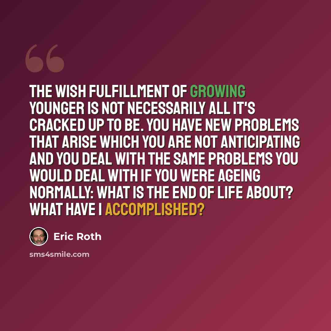 “The wish fulfillment of growing younger is not necessarily all it's cracked up to be. You have new problems that arise which you are not anticipating and you deal with the same problems you would deal with if you were ageing normally: what is the end of life about? What have I accomplished?” quote by Eric Roth