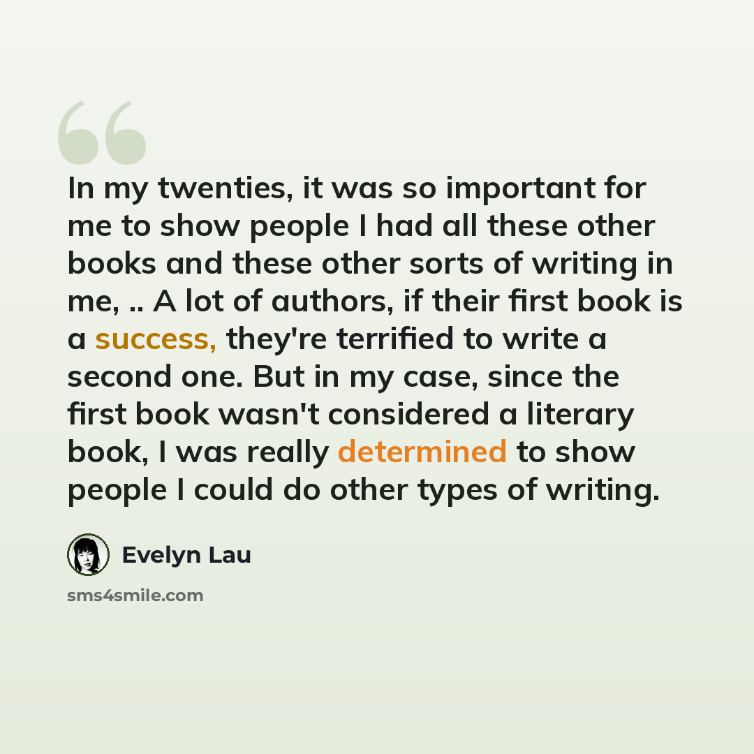 “In my twenties, it was so important for me to show people I had all these other books and these other sorts of writing in me, .. A lot of authors, if their first book is a success, they're terrified to write a second one. But in my case, since the first book wasn't considered a literary book, I…” quote by Evelyn Lau